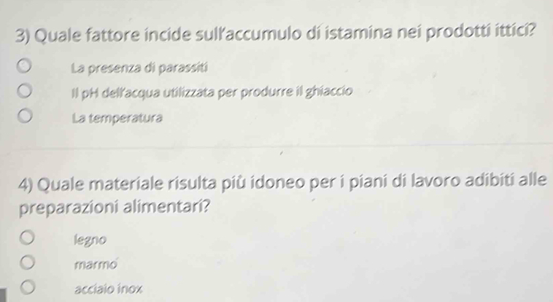 Quale fattore incide sulľ’accumulo di istamina nei prodotti ittici?
La presenza di parassiti
Il pH dellacqua utilizzata per produrre il ghiaccio
La temperatura
4) Quale materiale risulta più idoneo per i piani di lavoro adibiti alle
preparazioni alimentari?
legno
marmo
acciaio inox