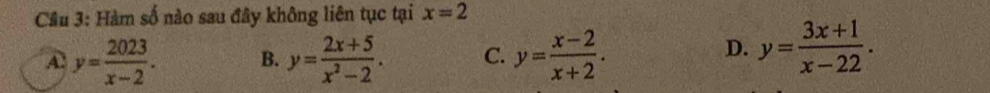 Cầu 3: Hàm số nào sau đây không liên tục tại x=2
A y= 2023/x-2 . B. y= (2x+5)/x^2-2 . C. y= (x-2)/x+2 .
D. y= (3x+1)/x-22 .