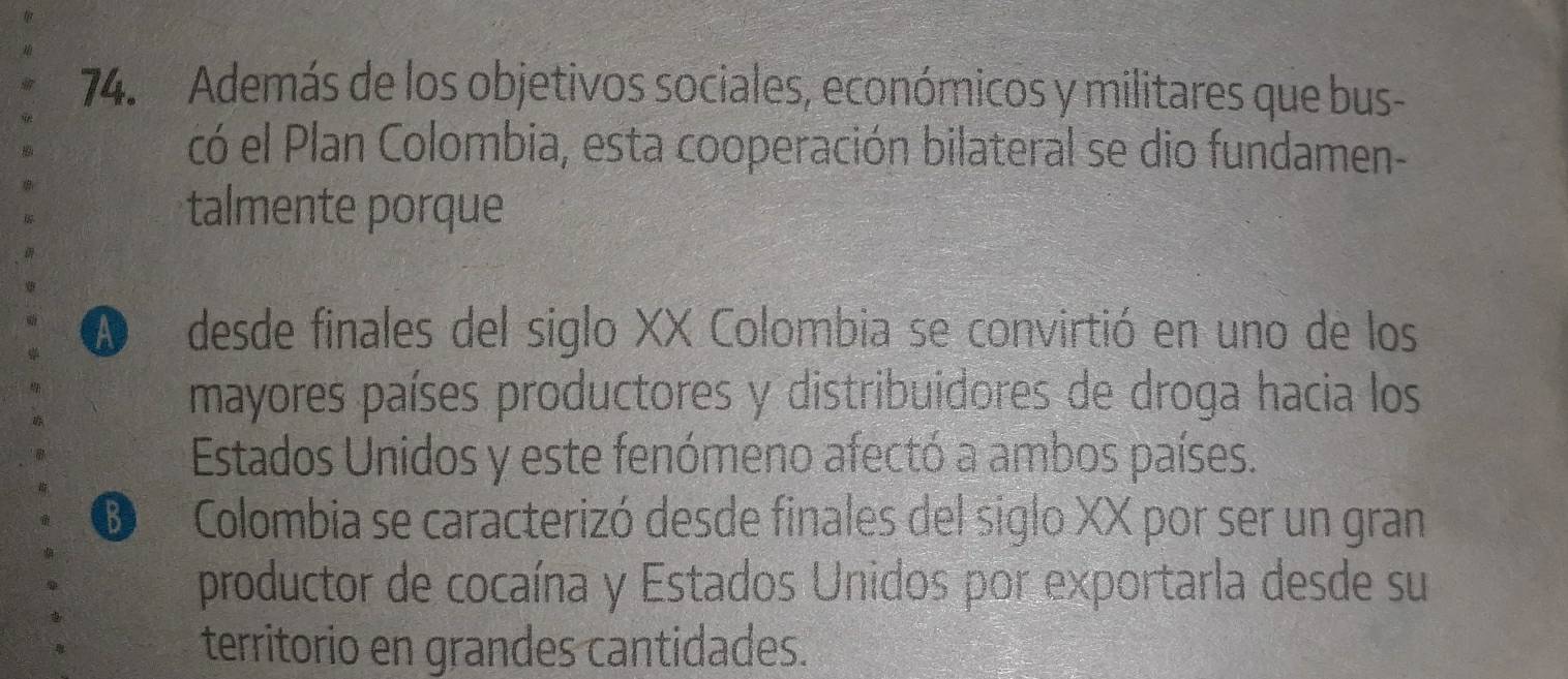 Además de los objetivos sociales, económicos y militares que bus-
có el Plan Colombia, esta cooperación bilateral se dio fundamen-
talmente porque
A desde finales del siglo XX Colombia se convirtió en uno de los
mayores países productores y distribuidores de droga hacia los
Estados Unidos y este fenómeno afectó a ambos países.
D Colombia se caracterizó desde finales del siglo XX por ser un gran
productor de cocaína y Estados Unidos por exportarla desde su
territorio en grandes cantidades.