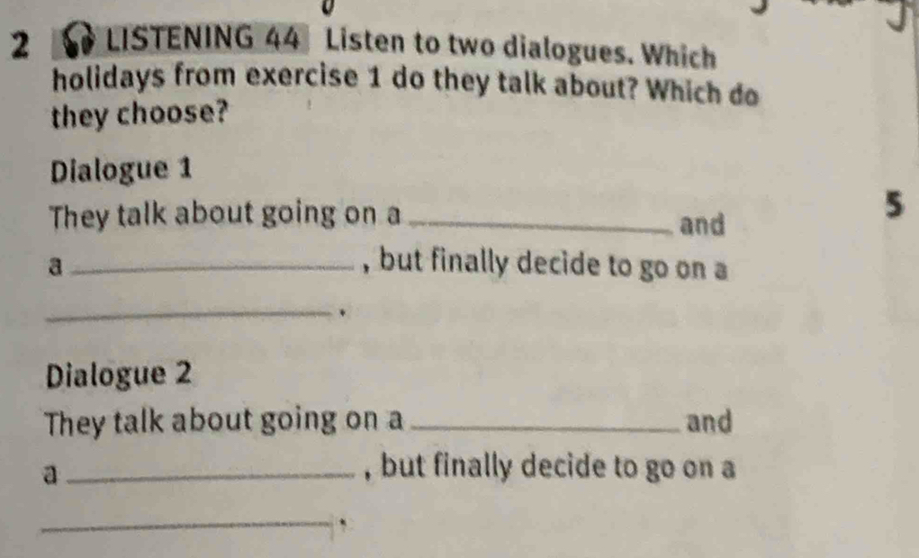 LISTENING 44 Listen to two dialogues. Which 
holidays from exercise 1 do they talk about? Which do 
they choose? 
Dialogue 1 
They talk about going on a_ 
and
5
a _, but finally decide to go on a 
_. 
Dialogue 2 
They talk about going on a _and 
_a 
, but finally decide to go on a 
_`