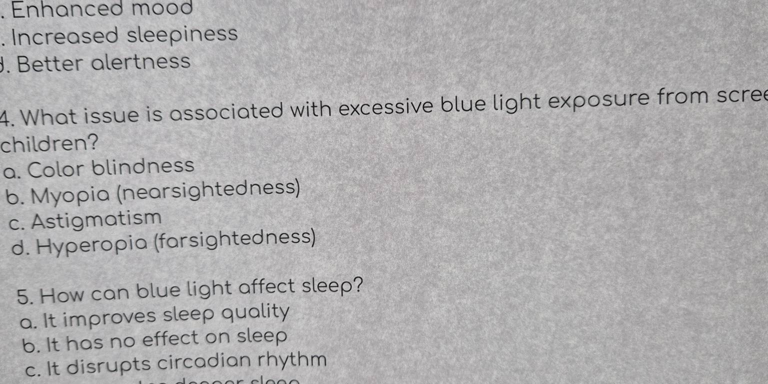 Enhanced mood
. Increased sleepiness
J. Better alertness
4. What issue is associated with excessive blue light exposure from scree
children?
a. Color blindness
b. Myopia (nearsightedness)
c. Astigmatism
d. Hyperopia (farsightedness)
5. How can blue light affect sleep?
a. It improves sleep quality
b. It has no effect on sleep
c. It disrupts circadian rhythm