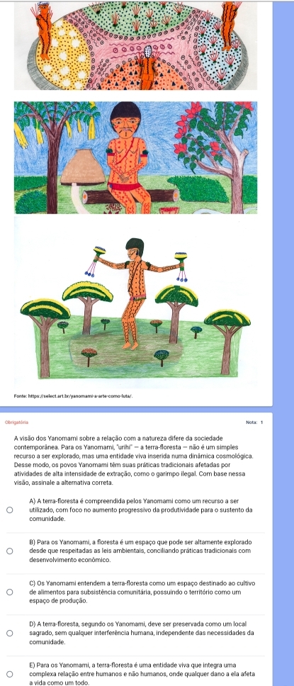 Fonte: https://select.art.br/yanomami-a-arte-como-luta/
Obrigatória Nota: 1
A visão dos Yanomami sobre a relação com a natureza difere da sociedade
contemporânea. Para os Yanomami, ''urihi'' = a terra-floresta = não é um simples
recurso a ser explorado, mas uma entidade viva inserida numa dinâmica cosmológica.
Desse modo, os povos Yanomami têm suas práticas tradicionais afetadas por
atividades de alta intensidade de extração, como o garimpo ilegal. Com base nessa
visão, assinale a alterativa correta.
A) A terra-floresta é compreendida pelos Yanomami como um recurso a ser
utilizado, com foco no aumento progressivo da produtividade para o sustento da
comunidade.
B) Para os Yanomami, a floresta é um espaço que pode ser altamente explorado
desde que respeitadas as leis ambientais, conciliando práticas tradicionais com
desenvolvimento econômico.
C) Os Yanomami entendem a terra-floresta como um espaço destinado ao cultivo
de alimentos para subsistência comunitária, possuindo o território como um
espaço de produção.
D) A terra-floresta, segundo os Yanomami, deve ser preservada como um local
sagrado, sem qualquer interferência humana, independente das necessidades da
comunidade.
E) Para os Yanomami, a terra-floresta é uma entidade viva que integra uma
complexa relação entre humanos e não humanos, onde qualquer dano a ela afeta
a vida como um todo.