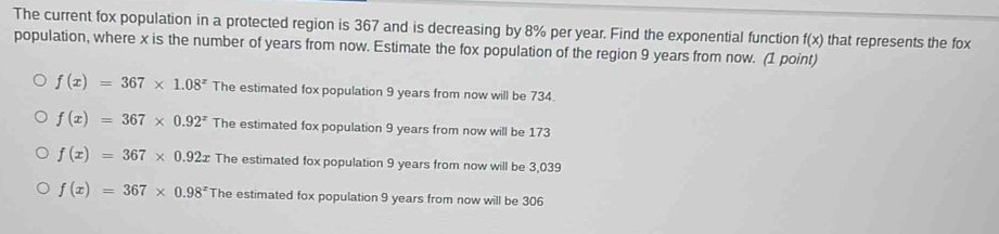 The current fox population in a protected region is 367 and is decreasing by 8% per year. Find the exponential function f(x) that represents the fox
population, where x is the number of years from now. Estimate the fox population of the region 9 years from now. (1 point)
f(x)=367* 1.08^x The estimated fox population 9 years from now will be 734.
f(x)=367* 0.92^x The estimated fox population 9 years from now will be 173
f(x)=367* 0.92x The estimated fox population 9 years from now will be 3,039
f(x)=367* 0.98^x The estimated fox population 9 years from now will be 306