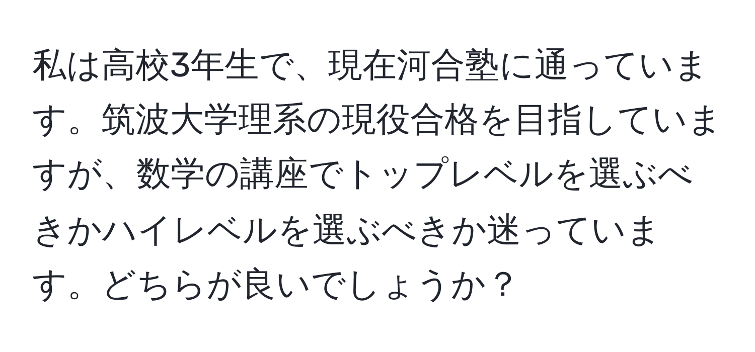 私は高校3年生で、現在河合塾に通っています。筑波大学理系の現役合格を目指していますが、数学の講座でトップレベルを選ぶべきかハイレベルを選ぶべきか迷っています。どちらが良いでしょうか？