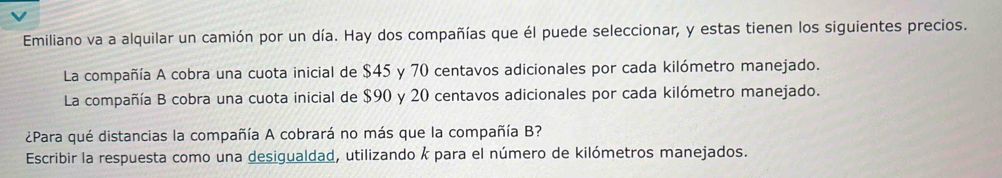 Emiliano va a alquilar un camión por un día. Hay dos compañías que él puede seleccionar, y estas tienen los siguientes precios. 
La compañía A cobra una cuota inicial de $45 y 70 centavos adicionales por cada kilómetro manejado. 
La compañía B cobra una cuota inicial de $90 y 20 centavos adicionales por cada kilómetro manejado. 
¿Para qué distancias la compañía A cobrará no más que la compañía B? 
Escribir la respuesta como una desigualdad, utilizando k para el número de kilómetros manejados.