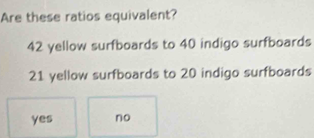 Are these ratios equivalent?
42 yellow surfboards to 40 indigo surfboards
21 yellow surfboards to 20 indigo surfboards
yes no