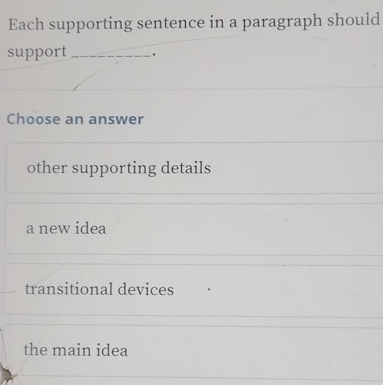 Each supporting sentence in a paragraph should
support_
.
Choose an answer
other supporting details
a new idea
transitional devices
the main idea