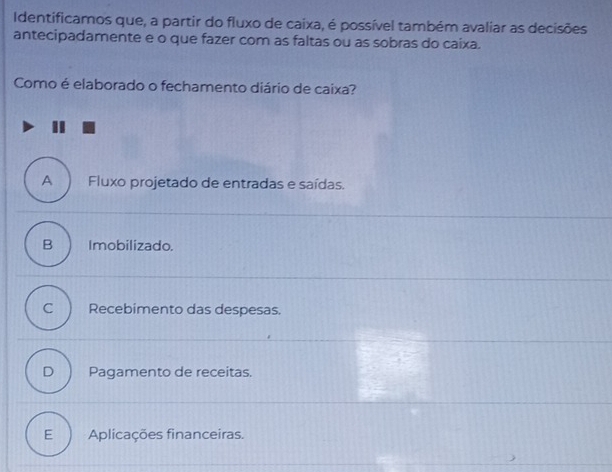 Identificamos que, a partir do fluxo de caixa, é possível também avaliar as decisões
antecipadamente e o que fazer com as faltas ou as sobras do caixa.
Como é elaborado o fechamento diário de caixa?
A Fluxo projetado de entradas e saídas.
B Imobilizado.
C Recebimento das despesas.
D Pagamento de receitas.
E Aplicações financeiras.