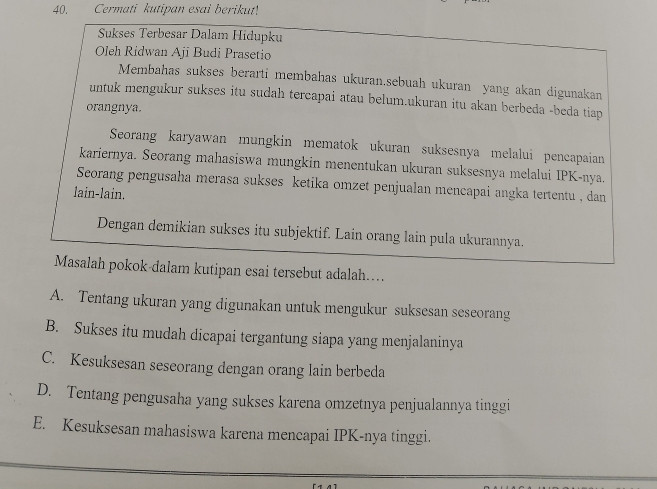 Cermati kutipan esai berikut!
Sukses Terbesar Dalam Hidupku
Oleh Ridwan Aji Budi Prasetio
Membahas sukses berarti membahas ukuran.sebuah ukuran yang akan digunakan
untuk mengukur sukses itu sudah tercapai atau belum.ukuran itu akan berbeda -beda tiap
orangnya.
Seorang karyawan mungkin mematok ukuran suksesnya melalui pencapaian
kariernya. Seorang mahasiswa mungkin menentukan ukuran suksesnya melalui IPK-nya.
Seorang pengusaha merasa sukses ketika omzet penjualan mencapai angka tertentu , dan
lain-lain.
Dengan demikian sukses itu subjektif. Lain orang lain pula ukurannya.
Masalah pokok-dalam kutipan esai tersebut adalah…...
A. Tentang ukuran yang digunakan untuk mengukur suksesan seseorang
B. Sukses itu mudah dicapai tergantung siapa yang menjalaninya
C. Kesuksesan seseorang dengan orang lain berbeda
D. Tentang pengusaha yang sukses karena omzetnya penjualannya tinggi
E. Kesuksesan mahasiswa karena mencapai IPK-nya tinggi.