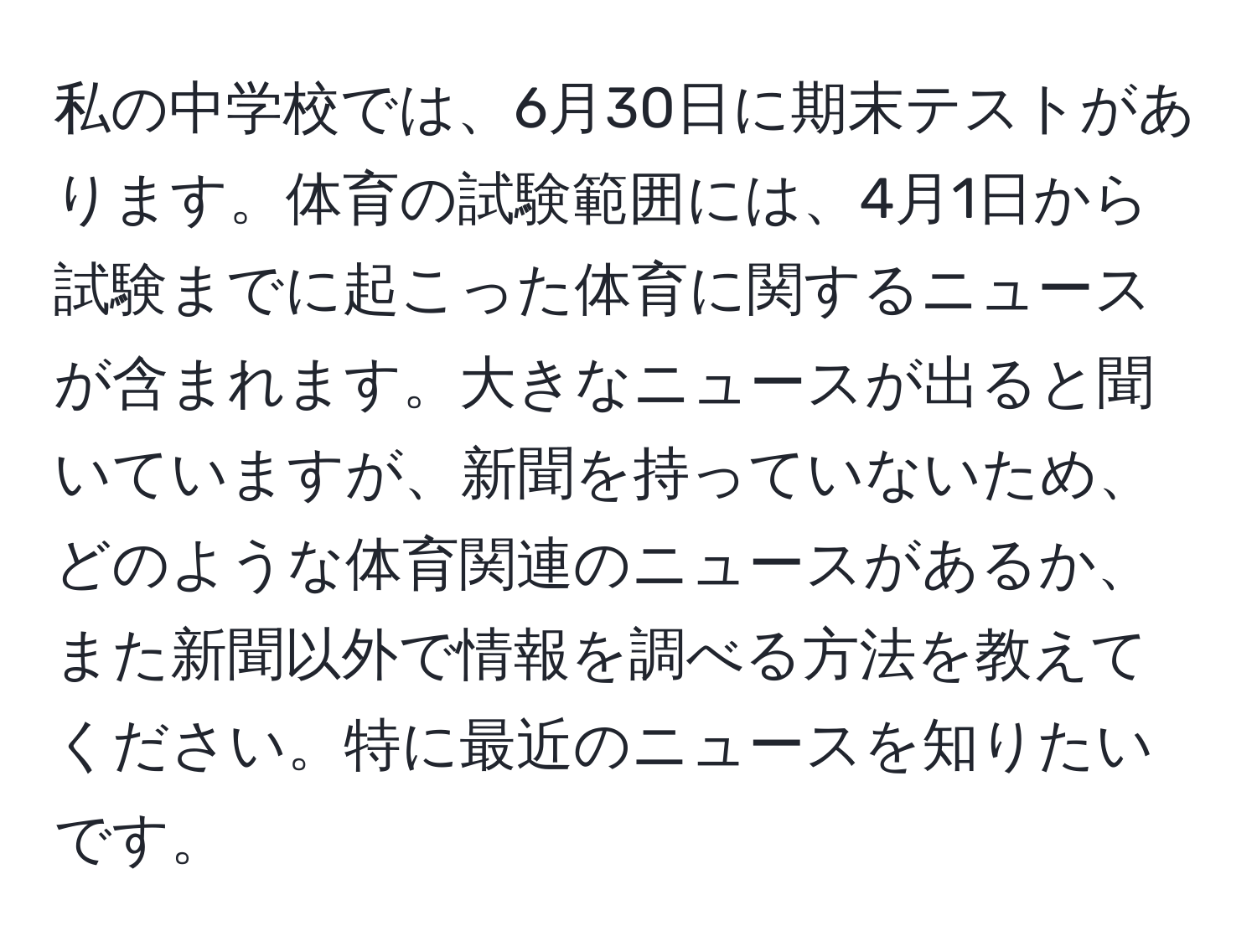 私の中学校では、6月30日に期末テストがあります。体育の試験範囲には、4月1日から試験までに起こった体育に関するニュースが含まれます。大きなニュースが出ると聞いていますが、新聞を持っていないため、どのような体育関連のニュースがあるか、また新聞以外で情報を調べる方法を教えてください。特に最近のニュースを知りたいです。