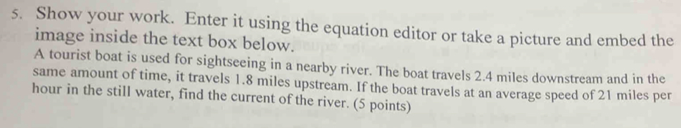 Show your work. Enter it using the equation editor or take a picture and embed the 
image inside the text box below. 
A tourist boat is used for sightseeing in a nearby river. The boat travels 2.4 miles downstream and in the 
same amount of time, it travels 1.8 miles upstream. If the boat travels at an average speed of 21 miles per
hour in the still water, find the current of the river. (5 points)