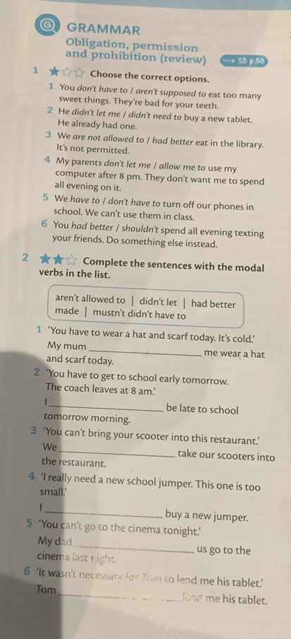 GRAMMAR
Obligation, permission
and prohibition (review) → SB p.50
1 Choose the correct options.
1 You don't have to / aren't supposed to eat too many
sweet things. They're bad for your teeth.
2 He didn't let me / didn't need to buy a new tablet.
He already had one.
3 We are not allowed to / had better eat in the library.
It's not permitted.
4 My parents don't let me / allow me to use my
computer after 8 pm. They don’t want me to spend
all evening on it.
5 We have to / don't have to turn off our phones in
school. We can't use them in class.
6 You had better / shouldn't spend all evening texting
your friends. Do something else instead.
2 Complete the sentences with the modal
verbs in the list.
aren’t allowed to | didn’t let | had better
made mustn’t didn’t have to
1 ‘You have to wear a hat and scarf today. It’s cold.’
My mum _me wear a hat
and scarf today.
2 ‘You have to get to school early tomorrow.
The coach leaves at 8 am.'
_be late to school
tomorrow morning.
3 ‘You can’t bring your scooter into this restaurant.’
We_ take our scooters into
the restaurant.
4 ‘I really need a new school jumper. This one is too
small.'
_ buy a new jumper.
5 ‘You can’t go to the cinema tonight.’
My dad _us go to the
cinema last night.
6 ‘It wasn’t necessary for Tom to lend me his tablet.’
Tom_ knd me his tablet.