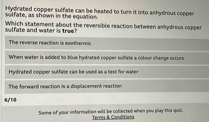 Hydrated copper sulfate can be heated to turn it into anhydrous copper
sulfate, as shown in the equation.
Which statement about the reversible reaction between anhydrous copper
sulfate and water is true?
The reverse reaction is exothermic
When water is added to blue hydrated copper sulfate a colour change occurs
Hydrated copper sulfate can be used as a test for water
The forward reaction is a displacement reaction
6/10
Some of your information will be collected when you play this quiz.
Terms & Conditions