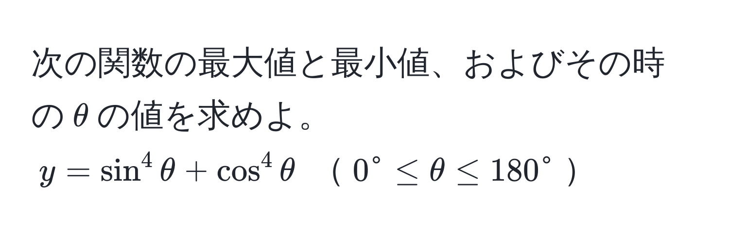 次の関数の最大値と最小値、およびその時の$θ$の値を求めよ。  
$y = sin^4 θ + cos^4 θ$ $0° ≤ θ ≤ 180°$