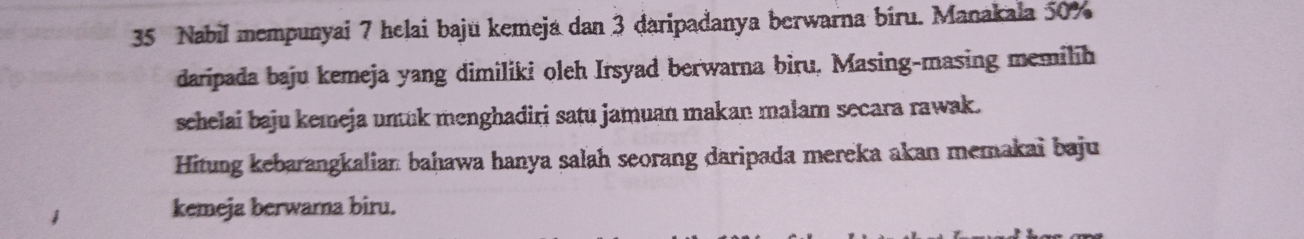 Nabil mempunyai 7 helai baju kemeja dan 3 daripadanya berwarna biru. Manakala 50%
daripada baju kemeja yang dimiliki oleh Irsyad berwarna biru, Masing-masing memilih 
schelai baju kemeja unuk menghadiri satu jamuan makan malam secara rawak. 
Hitung kebarangkalian bahawa hanya salah seorang daripada mereka akan memakai baju 
kemeja berwarna biru.