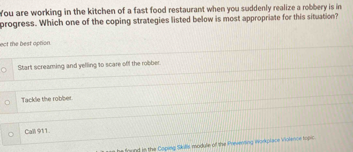 You are working in the kitchen of a fast food restaurant when you suddenly realize a robbery is in
progress. Which one of the coping strategies listed below is most appropriate for this situation?
ect the best option.
Start screaming and yelling to scare off the robber.
Tackle the robber.
Call 911.
he found in the Coping Skills module of the Preventing Workplace Violence topic.