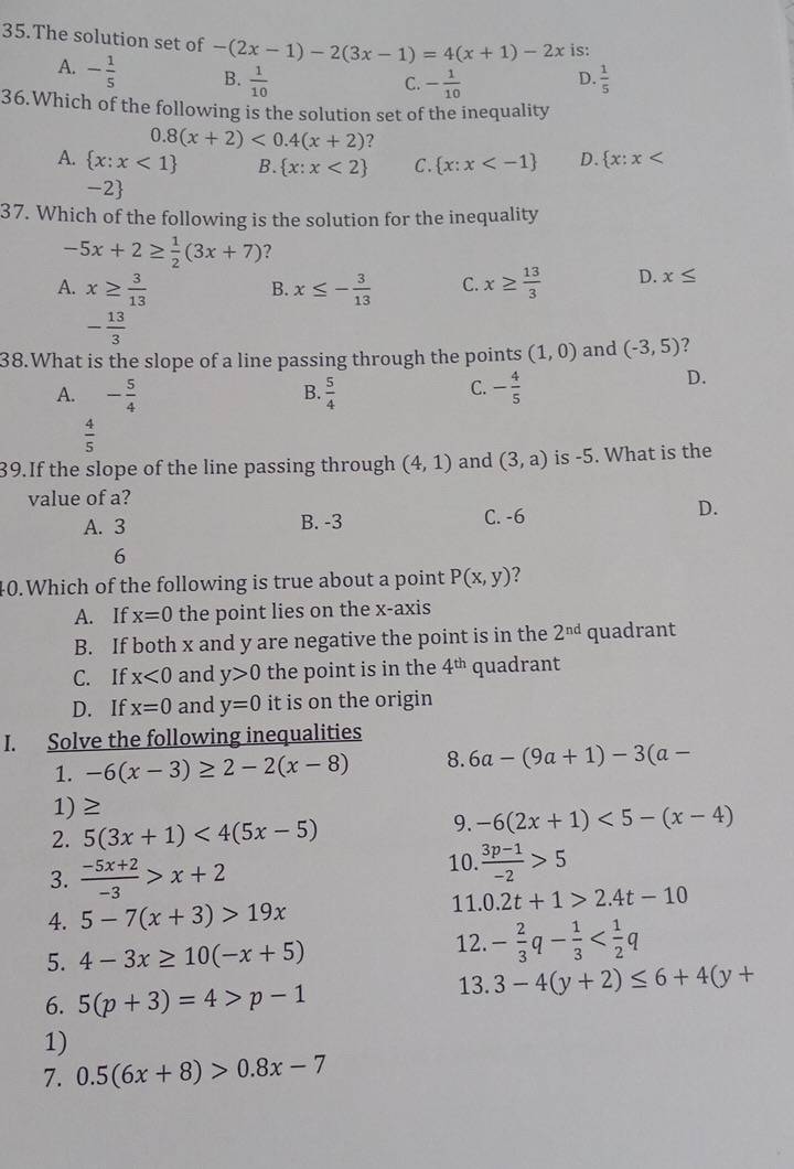 The solution set of -(2x-1)-2(3x-1)=4(x+1)-2x is:
A. - 1/5  B.  1/10   1/5 
C. - 1/10  D.
36.Which of the following is the solution set of the inequality
0.8(x+2)<0.4(x+2) ?
A.  x:x<1 B.  x:x<2 C.  x:x D.  x:x
-2
37. Which of the following is the solution for the inequality
-5x+2≥  1/2 (3x+7) ?
A. x≥  3/13  x≤ - 3/13  C. x≥  13/3  D. x≤
B.
- 13/3 
38.What is the slope of a line passing through the points (1,0) and (-3,5) ?
A. - 5/4   5/4  - 4/5 
D.
B.
C.
 4/5 
39.If the slope of the line passing through (4,1) and (3,a) is -5. What is the
value of a?
A. 3
B. -3 C. -6 D.
6
40.Which of the following is true about a point P(x,y)
A. If x=0 the point lies on the x-axis
B. If both x and y are negative the point is in the 2^(nd) quadrant
C. If x<0</tex> and y>0 the point is in the 4^(th) quadrant
D. If x=0 and y=0 it is on the origin
I. Solve the following inequalities
1. -6(x-3)≥ 2-2(x-8) 8. 6a-(9a+1)-3(a-
1) ≥
2. 5(3x+1)<4(5x-5)
9. -6(2x+1)<5-(x-4)
10.  (3p-1)/-2 >5
3.  (-5x+2)/-3 >x+2 11. 0.2t+1>2.4t-10
4. 5-7(x+3)>19x
5. 4-3x≥ 10(-x+5) 12. - 2/3 q- 1/3 
6. 5(p+3)=4>p-1 13. 3-4(y+2)≤ 6+4(y+
1)
7. 0.5(6x+8)>0.8x-7