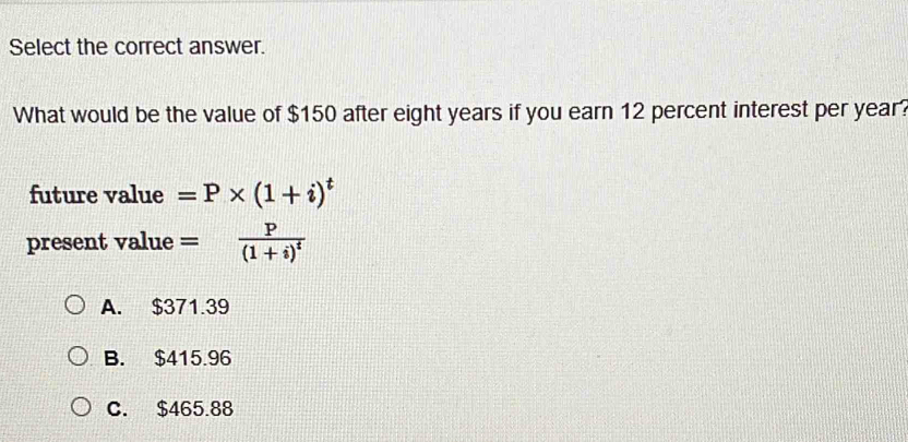 Select the correct answer.
What would be the value of $150 after eight years if you earn 12 percent interest per year?
future value =P* (1+i)^t
present value =frac P(1+i)^t
A. $371.39
B. $415.96
C. $465.88