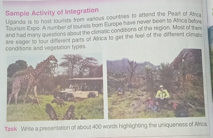 Sample Activity of Integration 
Uganda is to host tourists from various countries to attend the Pearl of Africa 
Tourism Expo. A number of tourists from Europe have never been to Africa before 
and had many questions about the climatic conditions of the region. Most of them 
are eager to tour different parts of Africa to get the feel of the different climatic 
conditions and vegetation types. 
Task Write a presentation of about 400 words highlighting the uniqueness of Africa.