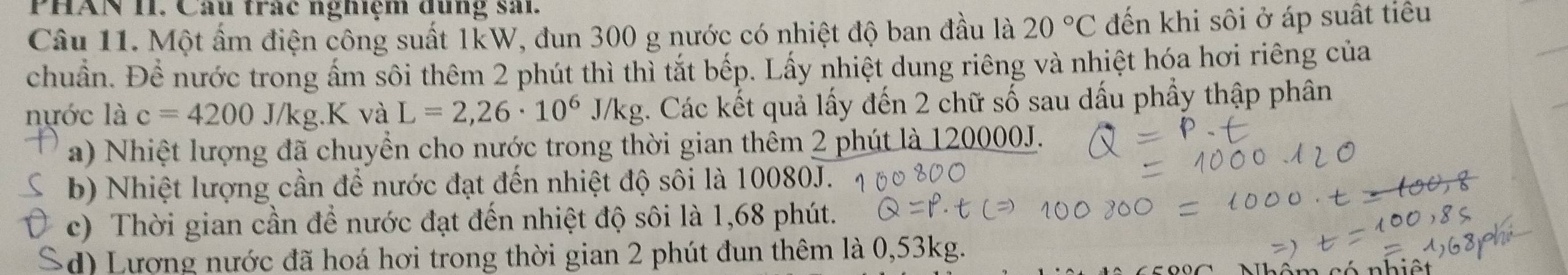 PHAN II. Câu trác nghiệm dung sai.
Câu 11. Một ẩm điện công suất 1kW, đun 300 g nước có nhiệt độ ban đầu là 20°C đến khi sôi ở áp suất tiêu
chuẩn. Để nước trong ấm sôi thêm 2 phút thì thì tắt bếp. Lấy nhiệt dung riêng và nhiệt hóa hơi riêng của
nựớc là c=4200J/kg.K và L=2,26· 10^6J/kg. Các kết quả lấy đến 2 chữ số sau dấu phầy thập phân
a) Nhiệt lượng đã chuyển cho nước trong thời gian thêm 2 phút là 120000J.
b) Nhiệt lượng cần để nước đạt đến nhiệt độ sôi là 10080J.
c) Thời gian cần để nước đạt đến nhiệt độ sôi là 1,68 phút.
( d) Lượng nước đã hoá hơi trong thời gian 2 phút đun thêm là 0,53kg.