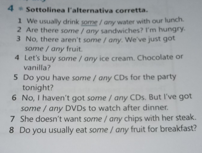 Sottolinea l'alternativa corretta. 
1 We usually drink some / any water with our lunch. 
2 Are there some / any sandwiches? I'm hungry. 
3 No, there aren't some / any. We've just got 
some / any fruit. 
4 Let's buy some / any ice cream. Chocolate or 
vanilla? 
5 Do you have some / any CDs for the party 
tonight? 
6 No, I haven’t got some / any CDs. But I’ve got 
some / any DVDs to watch after dinner. 
7 She doesn't want some / any chips with her steak. 
8 Do you usually eat some / any fruit for breakfast?