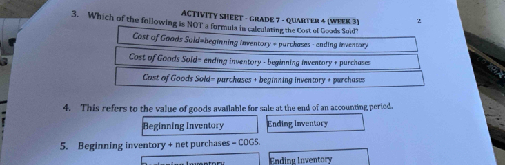 ACTIVITY SHEET - GRADE 7 - QUARTER 4 (WEEK 3) 2
3. Which of the following is NOT a formula in calculating the Cost of Goods Sold?
Cost of Goods Sold=beginning inventory + purchases - ending inventory
Cost of Goods Sold= ending inventory - beginning inventory + purchases
Cost of Goods Sold= purchases + beginning inventory + purchases
4. This refers to the value of goods available for sale at the end of an accounting period.
Beginning Inventory Ending Inventory
5. Beginning inventory + net purchases - COGS.
Ending Inventory