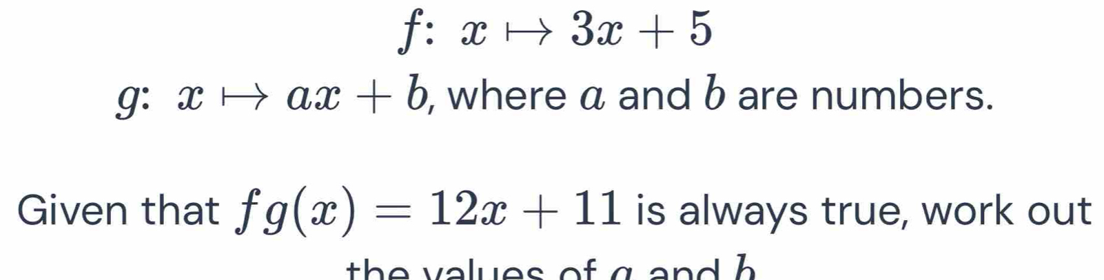 f:xto 3x+5
g:xto ax+b , where a and b are numbers.
Given that fg(x)=12x+11 is always true, work out
th e v alues of g an