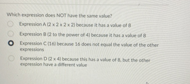 Which expression does NOT have the same value?
Expression A(2* 2* 2* 2) because it has a value of 8
Expression B (2 to the power of 4) because it has a value of 8
D Expression C(16) because 16 does not equal the value of the other
expressions
Expression D(2* 4) because this has a value of 8, but the other
expression have a different value