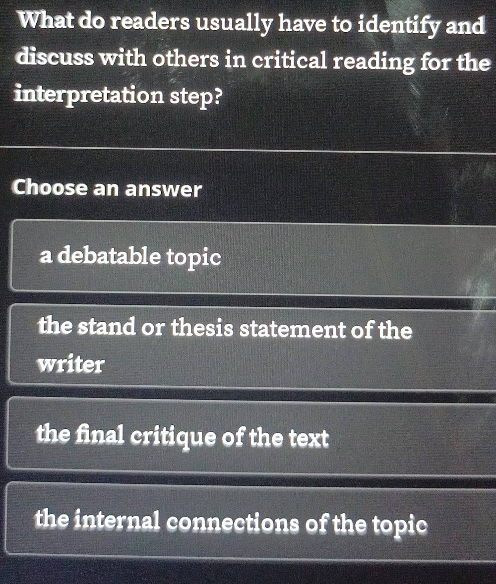 What do readers usually have to identify and
discuss with others in critical reading for the
interpretation step?
Choose an answer
a debatable topic
the stand or thesis statement of the
writer
the final critique of the text
the internal connections of the topic