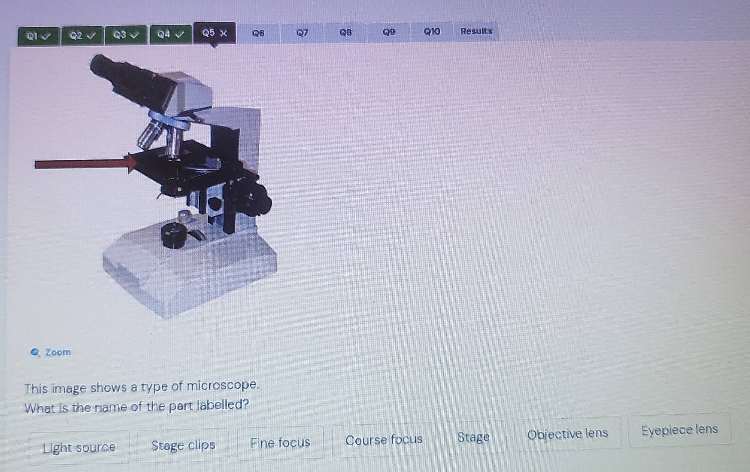 × Q6 Q7 Q8 Q9 Q10 Results
Zoom
This image shows a type of microscope.
What is the name of the part labelled?
Light source Stage clips Fine focus Course focus Stage Objective lens Eyepiece lens