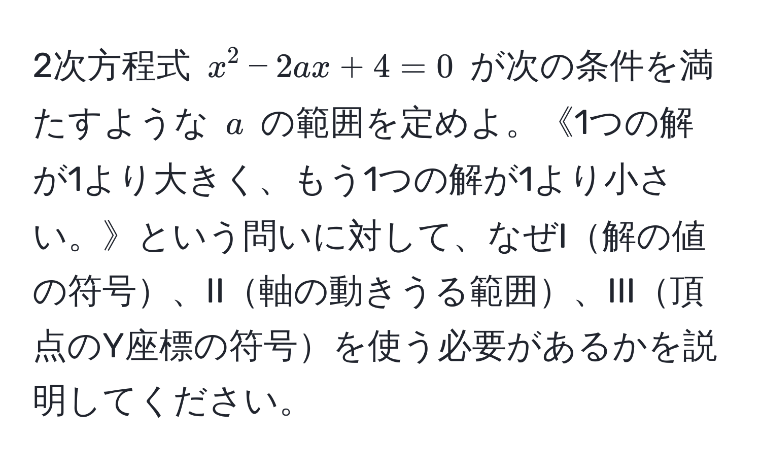 2次方程式 $x^2 - 2ax + 4 = 0$ が次の条件を満たすような $a$ の範囲を定めよ。《1つの解が1より大きく、もう1つの解が1より小さい。》という問いに対して、なぜI解の値の符号、II軸の動きうる範囲、III頂点のY座標の符号を使う必要があるかを説明してください。