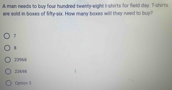 A man needs to buy four hundred twenty-eight t-shirts for field day. T-shirts
are sold in boxes of fifty-six. How many boxes will they need to buy?
7
8
23968
23698
Option 5