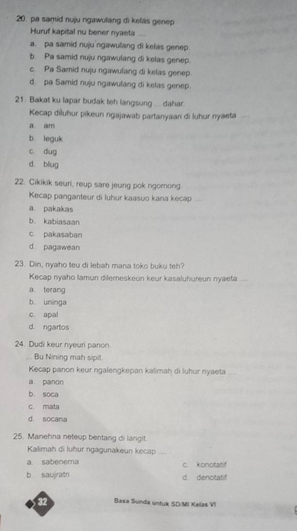 pa samid nuju ngawulang di kelas genep
Huruf kapital nu bener nyaeta
a. pa samid nuju ngawulang di kelas genep.
b. Pa samid nuju ngawulang di kelas genep.
c. Pa Samid nuju ngawulang di kelas genep.
d. pa Samid nuju ngawulang di kelas genep.
21. Bakat ku lapar budak teh langsung ... dahar
Kecap diluhur pikeun ngajawab partanyaan di luhur nyaeta
a am
b leguk
c dug
d blug
22. Cikikik seuri, reup sare jeung pok ngomong.
Kecap panganteur di luhur kaasuo kana kecap
a. pakakas
b. kabiasaan
c. pakasaban
d pagawean
23. Din, nyaho teu di lebah mana toko buku teh?
Kecap nyaho lamun dilemeskeun keur kasaluhureun nyaeta
a. terang
b. uninga
c. apal
d. ngartos
24. Dudi keur nyeuri panon.
. Bu Nining mah sipit.
Kecap panon keur ngalengkepan kalimah di luhur nyaeta
a. panon
b. soca
c. mata
d. socana
25. Manehna neteup bentang di langit.
Kalimah di luhur ngagunakeun kecap
a sabenera c. konotatif
b saujratn d. denotatif
32
Basa Sunda untuk SD/MI Kelas VI