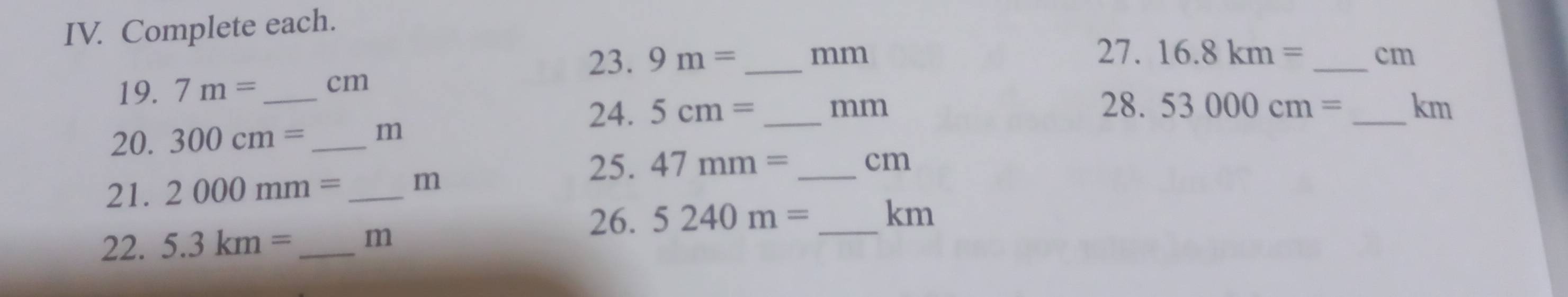 Complete each. 
23. 9m= _ mm 27. 16.8km= _ cm
19. 7m= cm
28. 53000cm=
24. 5cm= _ mm _ km
20. 300cm= m
25. 47mm= _ cm
21. 2000mm= _ m
26. 5240m= _  km
22. 5.3km= _ m