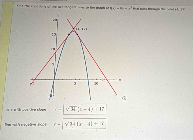 Find the equations of the two tangent lines to the graph of f(x)=8x-x^2 that pass through the point (4,17).
line with positive slope y=sqrt(34)(x-4)+17
line with negative slope y= sqrt(34)(x-4)+17