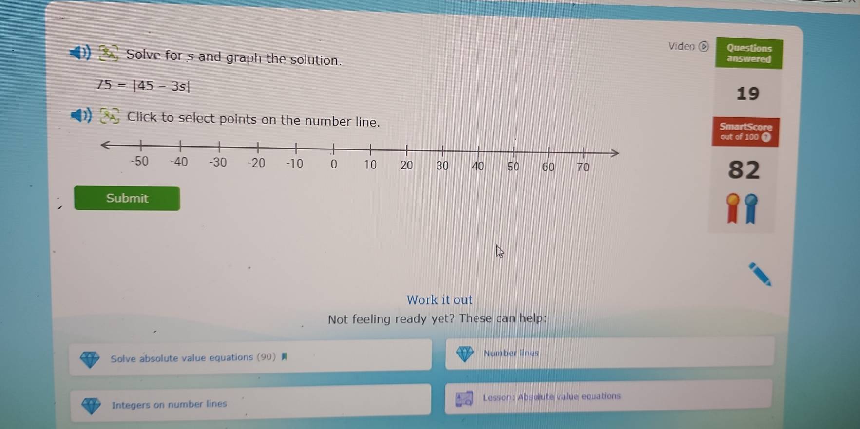 Video ⓑ Questions 
D) Solve for s and graph the solution. answered
75=|45-3s|
19 
Click to select points on the number line. 
SmartScore 
out of 100 1 
82 
Submit 
Work it out 
Not feeling ready yet? These can help: 
Solve absolute value equations (90) Number lines 
Integers on number lines Lesson: Absolute value equations