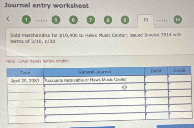 Journal entry worksheet 
1 5 6 7 8 9 10 . , 15
Sold merchandise for $10,400 to Hawk Music Center; issued Invoice 3914 with 
terms of 3/10, n/30. 
Note: Enter debits before credits.