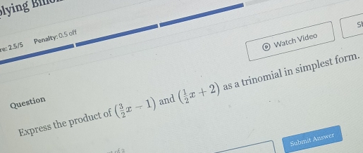 in i 
Watch Video Sl 
re: 2.5/5 Penalty: 0.5 off 
Express the product of ( 3/2 x-1) and ( 1/2 x+2) as a trinomial in simplest form. 
Question 
Submit Answer 
2