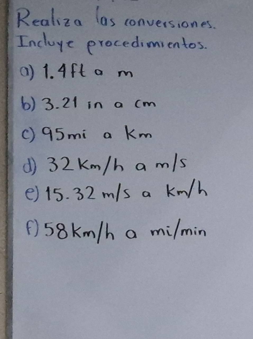 Realiza las conversiones. 
Incluye procedimientos. 
(1) 1. Aft a m
6) 3. 21 in a cm
() 95mi a Km
() 32 Km/h a m/s
() 15. 32 m/s a km/h
① 58km/h a milmin