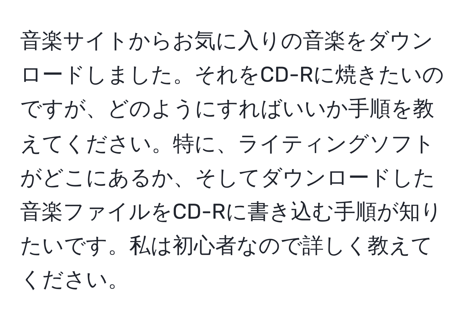 音楽サイトからお気に入りの音楽をダウンロードしました。それをCD-Rに焼きたいのですが、どのようにすればいいか手順を教えてください。特に、ライティングソフトがどこにあるか、そしてダウンロードした音楽ファイルをCD-Rに書き込む手順が知りたいです。私は初心者なので詳しく教えてください。