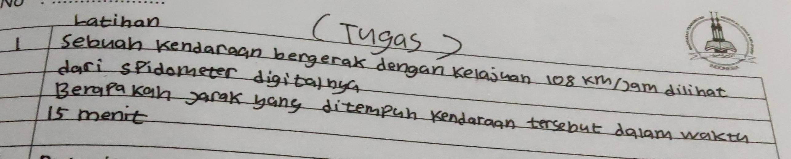 Latinan 
I 
CTugas 
Sebuah kendargan bergerak dengan kelajuan 108 xm/)am dilihat 
dari spidometer digitainya
15 menit Berapakgh garak yang ditempur kendaraan tersebut dalam wakth