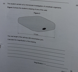 (2) 
(e) The student carried out a microscope investigation of unicellular organisms 
Fligure 3 shows the student's drawing of one of the cells. 
The real rometres (μm). 
_ 
Calculate the magnification of the drawing. 
_ 
_ 
_ 
_ 
_ 
Magnification == 
(3)