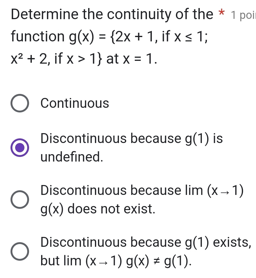 Determine the continuity of the * 1 poi
function g(x)= 2x+1 , if x≤ 1
x^2+2 , if x>1 at x=1.
Continuous
Discontinuous because g(1) is
undefined.
Discontinuous because lir m(xto 1)
g(x) does not exist.
Discontinuous because g(1) exists,
but | m | (xto 1)g(x)!= g(1).