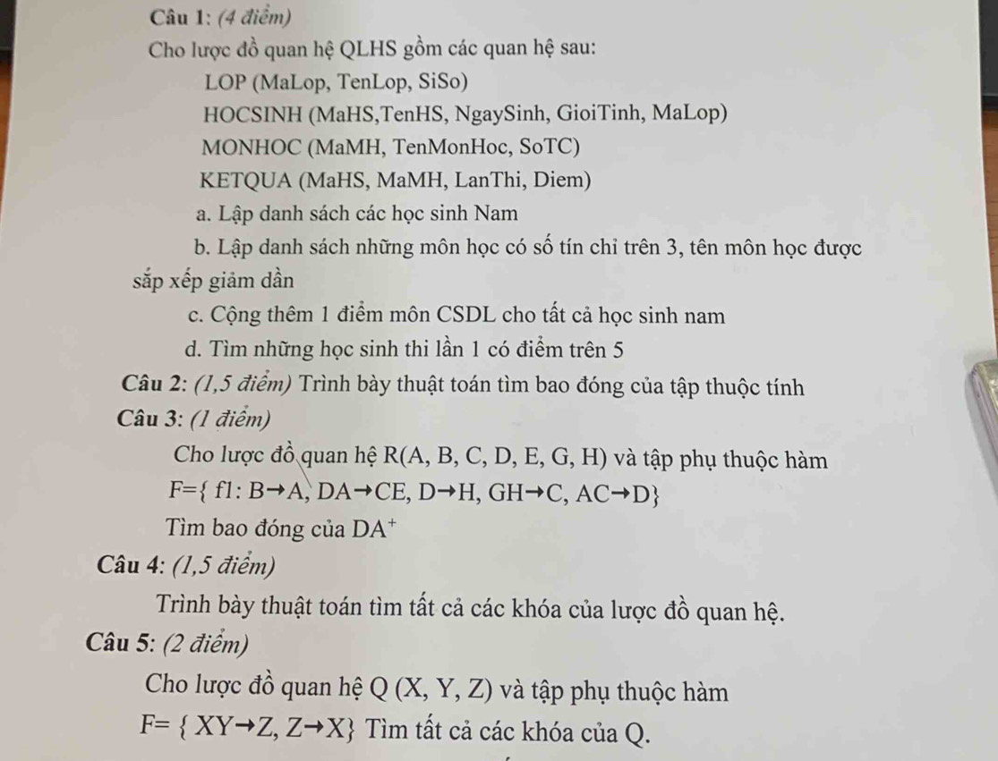 Cho lược đồ quan hệ QLHS gồm các quan hệ sau: 
LOP (MaLop, TenLop, SiSo) 
HOCSINH (MaHS,TenHS, NgaySinh, GioiTinh, MaLop) 
MONHOC (MaMH, TenMonHoc, SoTC) 
KETQUA (MaHS, MaMH, LanThi, Diem) 
a. Lập danh sách các học sinh Nam 
b. Lập danh sách những môn học có số tín chỉ trên 3, tên môn học được 
sắp xếp giảm dần 
c. Cộng thêm 1 điểm môn CSDL cho tất cả học sinh nam 
d. Tìm những học sinh thi lần 1 có điểm trên 5 
Câu 2: (1,5 điểm) Trình bày thuật toán tìm bao đóng của tập thuộc tính 
Câu 3: (1 điểm) 
Cho lược đồ quan hệ R(A,B,C,D,E,G,H) và tập phụ thuộc hàm
F= fl:Bto A,DAto CE,Dto H,GHto C,ACto D
Tìm bao đóng của DA^+
Câu 4: (1,5 điểm) 
Trình bày thuật toán tìm tất cả các khóa của lược đồ quan hệ. 
Câu 5: (2 điểm) 
Cho lược đồ quan hệ Q(X,Y,Z) và tập phụ thuộc hàm
F= XYto Z,Zto X  Tìm tất cả các khóa của Q.