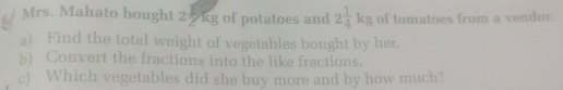 Mrs. Mahato bought 25kg of potatoes and 2 1/4 kg of tomatoes from a vendor. 
a) Find the total weight of vegetables bought by her. 
b) Convert the fractions into the like fractions. 
c) Which vegetables did she buy more and by how much?