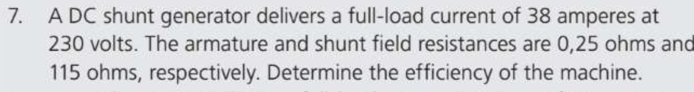 A DC shunt generator delivers a full-load current of 38 amperes at
230 volts. The armature and shunt field resistances are 0,25 ohms and
115 ohms, respectively. Determine the efficiency of the machine.