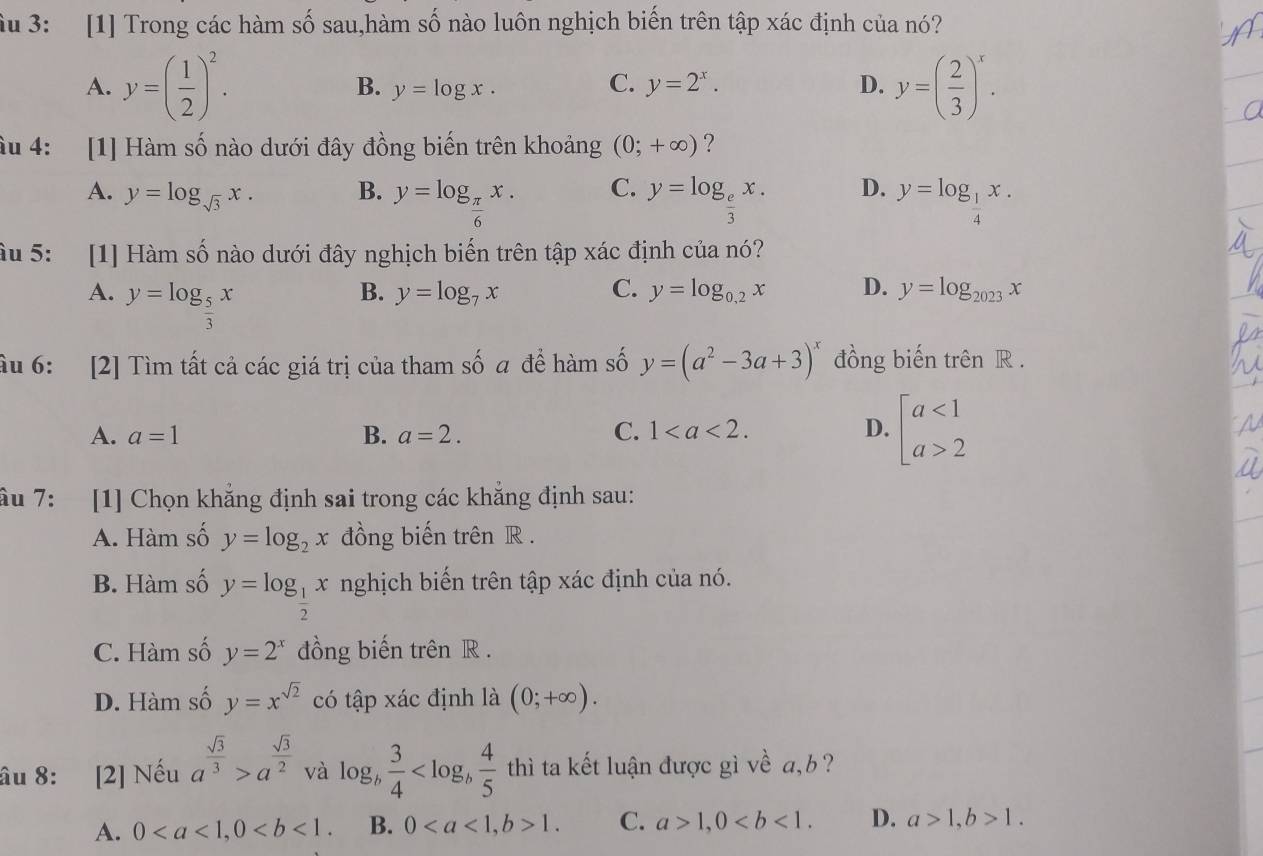 ầu 3: [1] Trong các hàm số sau,hàm số nào luôn nghịch biến trên tập xác định của nó?
A. y=( 1/2 )^2. C. y=2^x. D. y=( 2/3 )^x.
B. y=log x.
âu 4: [1] Hàm số nào dưới đây đồng biến trên khoảng (0;+∈fty ) ?
A. y=log _sqrt(3)x. B. y=log _ π /6 x. C. y=log _ e/3 x. D. y=log _ 1/4 x.
âu 5: [1] Hàm số nào dưới đây nghịch biến trên tập xác định của nó?
A. y=log _ 5/3 x
B. y=log _7x C. y=log _0,2x D. y=log _2023x
ầu 6: [2] Tìm tất cả các giá trị của tham số a để hàm số y=(a^2-3a+3)^x đồng biến trên R .
A. a=1 B. a=2. C. 1 D. beginarrayl a<1 a>2endarray.
ầu 7: [1] Chọn khẳng định sai trong các khẳng định sau:
A. Hàm số y=log _2x đồng biến trên R .
B. Hàm số y=log _ 1/2 x nghịch biến trên tập xác định của nó.
C. Hàm số y=2^x đồng biến trên R .
D. Hàm số y=x^(sqrt(2)) có tập xác định là (0;+∈fty ).
âu 8: [2] Nếu a^(frac sqrt(3))3>a^(frac sqrt(3))2 và log _b 3/4  thì ta kết luận được gì về a,b ?
A. 0 B. 01. C. a>1,0 D. a>1,b>1.