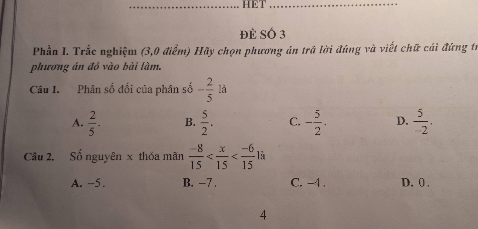 HET_
Đẻ Số 3
Phần I. Trắc nghiệm (3,0 điểm) Hãy chọn phương án trả lời đúng và viết chữ cái đứng tr
phương án đó vào bài làm.
Câu 1. Phân số đối của phân số - 2/5  là
A.  2/5 .  5/2 . - 5/2 .  5/-2 . 
B.
C.
D.
Câu 2. Số nguyên x thỏa mãn  (-8)/15  là
A. -5. B. -7. C. -4. D. 0.
4