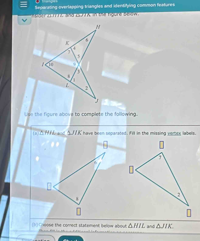 Triangles 
Separating overlapping triangles and identifying common features 
nsider △//7L and △//A in the rigure below. 
Use the figure above to complete the following. 
(a) △ HIL and △ JIK have been separated. Fill in the missing vertex labels. 
(b) Choose the correct statement below about △ HIL and △ JIK.