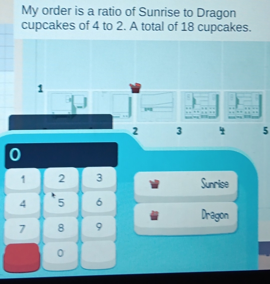 My order is a ratio of Sunrise to Dragon 
cupcakes of 4 to 2. A total of 18 cupcakes.
1
J
2 3 4 5
0
1 2 3 Sunrise
4 5 6
Dragon
7 8 9
0